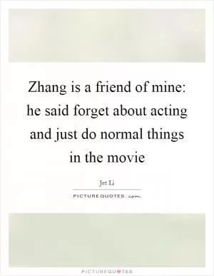 Zhang is a friend of mine: he said forget about acting and just do normal things in the movie Picture Quote #1