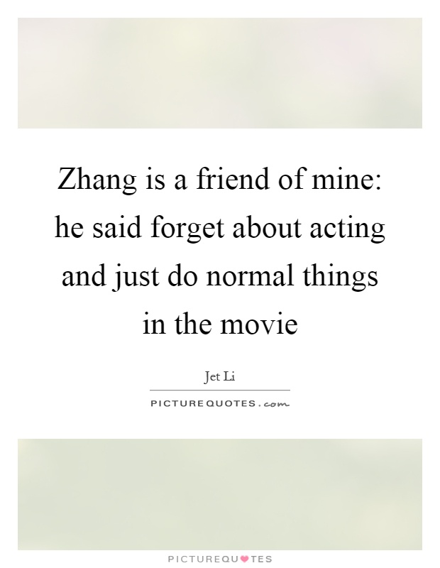 Zhang is a friend of mine: he said forget about acting and just do normal things in the movie Picture Quote #1