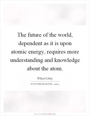 The future of the world, dependent as it is upon atomic energy, requires more understanding and knowledge about the atom Picture Quote #1