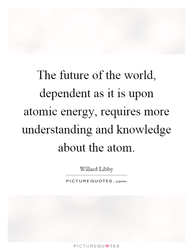 The future of the world, dependent as it is upon atomic energy, requires more understanding and knowledge about the atom Picture Quote #1
