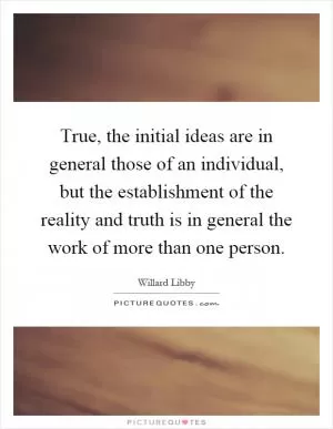 True, the initial ideas are in general those of an individual, but the establishment of the reality and truth is in general the work of more than one person Picture Quote #1