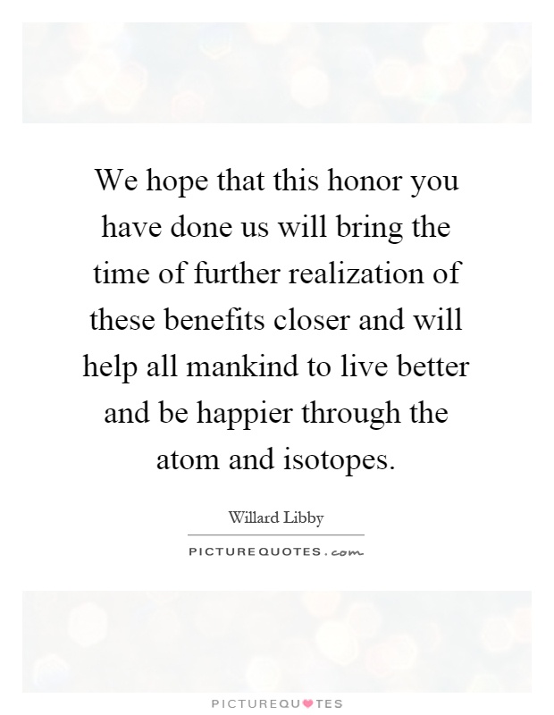 We hope that this honor you have done us will bring the time of further realization of these benefits closer and will help all mankind to live better and be happier through the atom and isotopes Picture Quote #1
