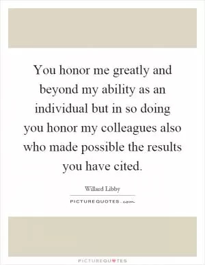 You honor me greatly and beyond my ability as an individual but in so doing you honor my colleagues also who made possible the results you have cited Picture Quote #1