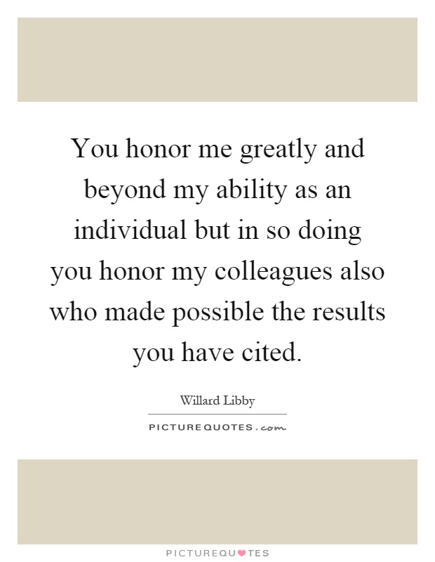 You honor me greatly and beyond my ability as an individual but in so doing you honor my colleagues also who made possible the results you have cited Picture Quote #1