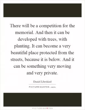 There will be a competition for the memorial. And then it can be developed with trees, with planting. It can become a very beautiful place protected from the streets, because it is below. And it can be something very moving and very private Picture Quote #1