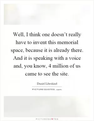 Well, I think one doesn’t really have to invent this memorial space, because it is already there. And it is speaking with a voice and, you know, 4 million of us came to see the site Picture Quote #1