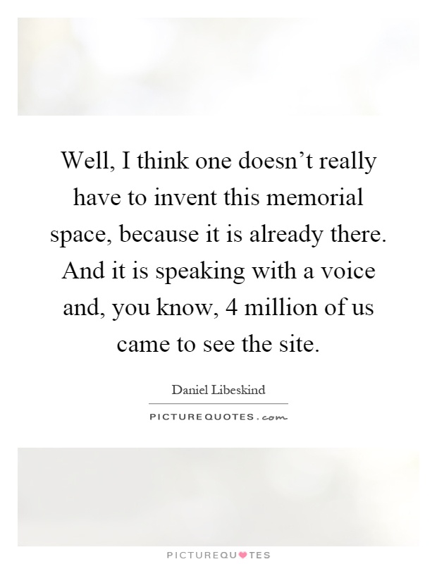 Well, I think one doesn't really have to invent this memorial space, because it is already there. And it is speaking with a voice and, you know, 4 million of us came to see the site Picture Quote #1