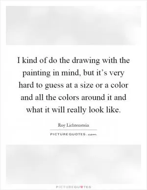 I kind of do the drawing with the painting in mind, but it’s very hard to guess at a size or a color and all the colors around it and what it will really look like Picture Quote #1