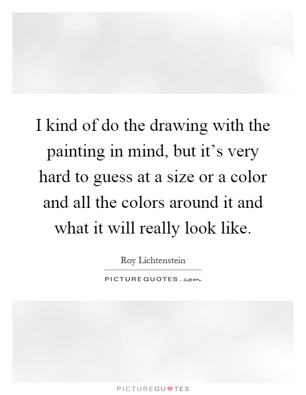 I kind of do the drawing with the painting in mind, but it's very hard to guess at a size or a color and all the colors around it and what it will really look like Picture Quote #1