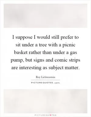 I suppose I would still prefer to sit under a tree with a picnic basket rather than under a gas pump, but signs and comic strips are interesting as subject matter Picture Quote #1