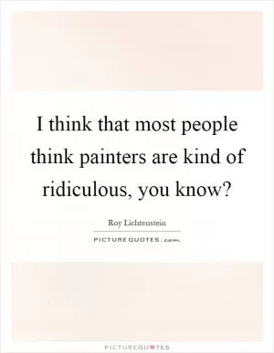 I think that most people think painters are kind of ridiculous, you know? Picture Quote #1