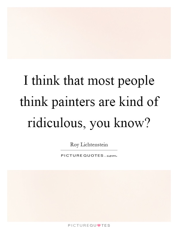 I think that most people think painters are kind of ridiculous, you know? Picture Quote #1
