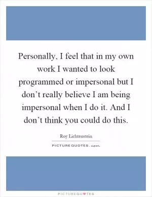 Personally, I feel that in my own work I wanted to look programmed or impersonal but I don’t really believe I am being impersonal when I do it. And I don’t think you could do this Picture Quote #1