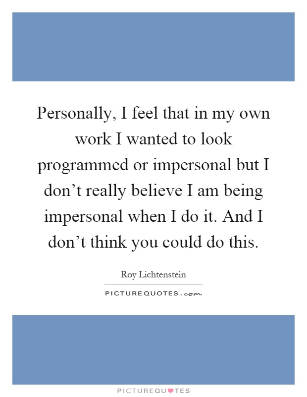 Personally, I feel that in my own work I wanted to look programmed or impersonal but I don't really believe I am being impersonal when I do it. And I don't think you could do this Picture Quote #1