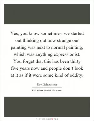Yes, you know sometimes, we started out thinking out how strange our painting was next to normal painting, which was anything expressionist. You forget that this has been thirty five years now and people don’t look at it as if it were some kind of oddity Picture Quote #1