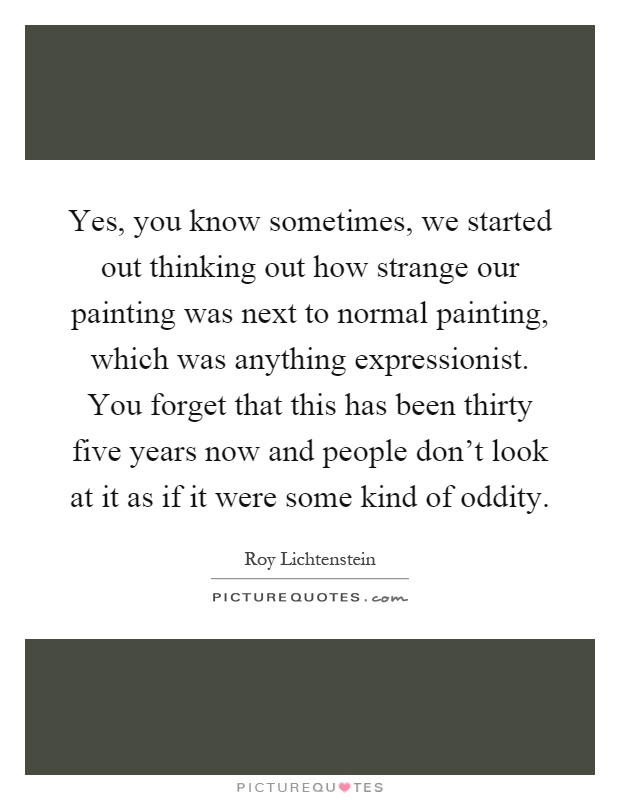 Yes, you know sometimes, we started out thinking out how strange our painting was next to normal painting, which was anything expressionist. You forget that this has been thirty five years now and people don't look at it as if it were some kind of oddity Picture Quote #1