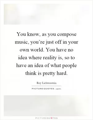 You know, as you compose music, you’re just off in your own world. You have no idea where reality is, so to have an idea of what people think is pretty hard Picture Quote #1