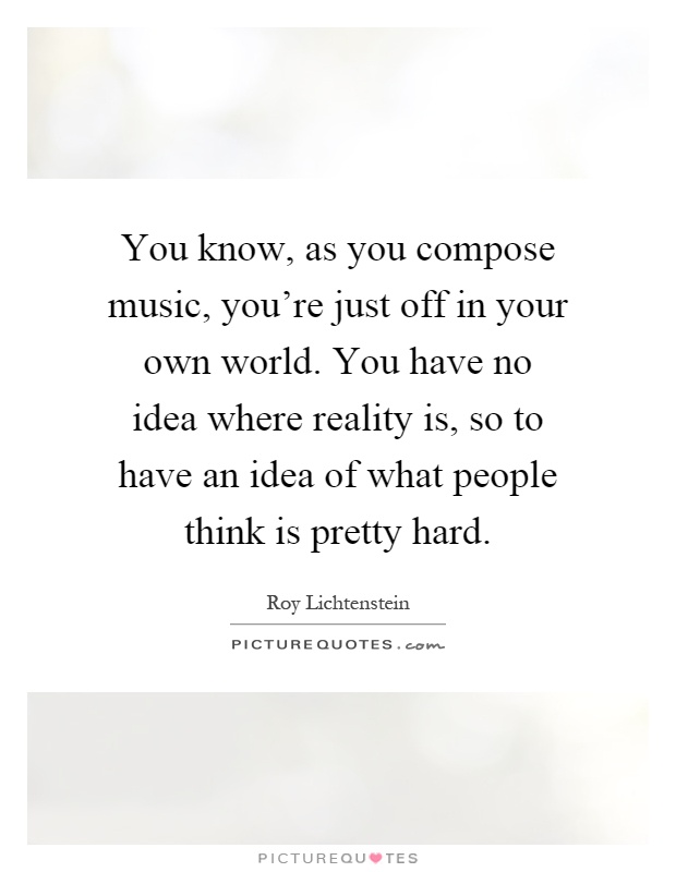 You know, as you compose music, you're just off in your own world. You have no idea where reality is, so to have an idea of what people think is pretty hard Picture Quote #1
