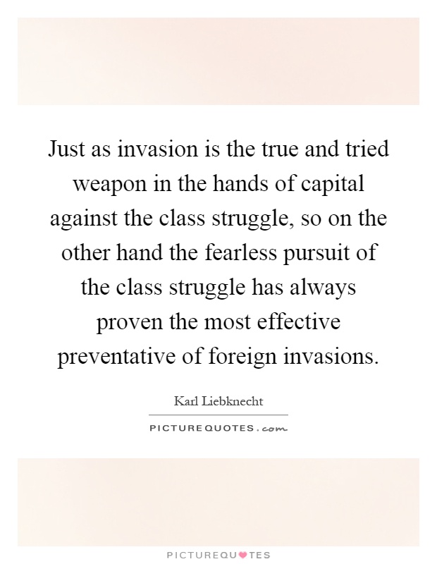 Just as invasion is the true and tried weapon in the hands of capital against the class struggle, so on the other hand the fearless pursuit of the class struggle has always proven the most effective preventative of foreign invasions Picture Quote #1