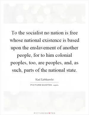 To the socialist no nation is free whose national existence is based upon the enslavement of another people, for to him colonial peoples, too, are peoples, and, as such, parts of the national state Picture Quote #1