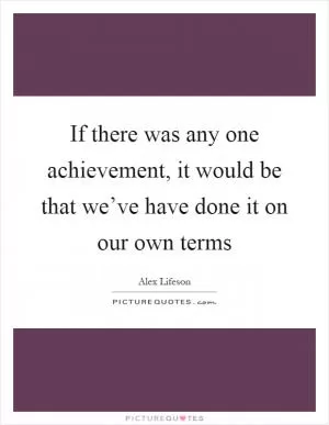 If there was any one achievement, it would be that we’ve have done it on our own terms Picture Quote #1