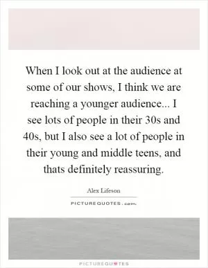 When I look out at the audience at some of our shows, I think we are reaching a younger audience... I see lots of people in their 30s and 40s, but I also see a lot of people in their young and middle teens, and thats definitely reassuring Picture Quote #1