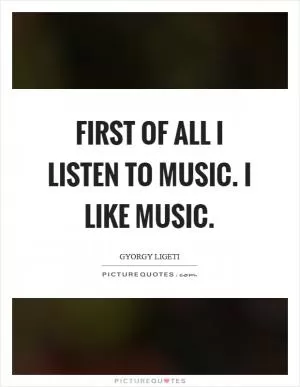 First of all I listen to music. I like music Picture Quote #1