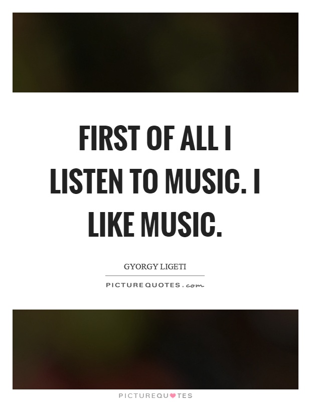 First of all I listen to music. I like music Picture Quote #1