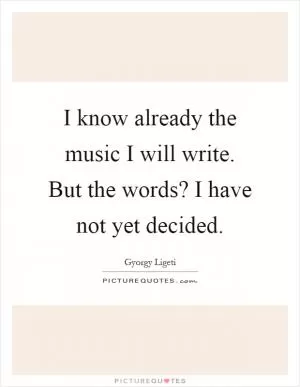 I know already the music I will write. But the words? I have not yet decided Picture Quote #1