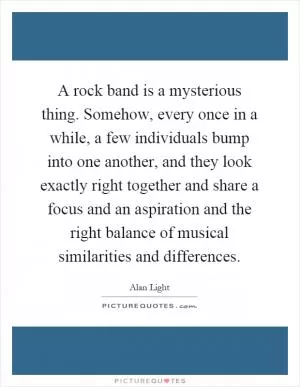 A rock band is a mysterious thing. Somehow, every once in a while, a few individuals bump into one another, and they look exactly right together and share a focus and an aspiration and the right balance of musical similarities and differences Picture Quote #1