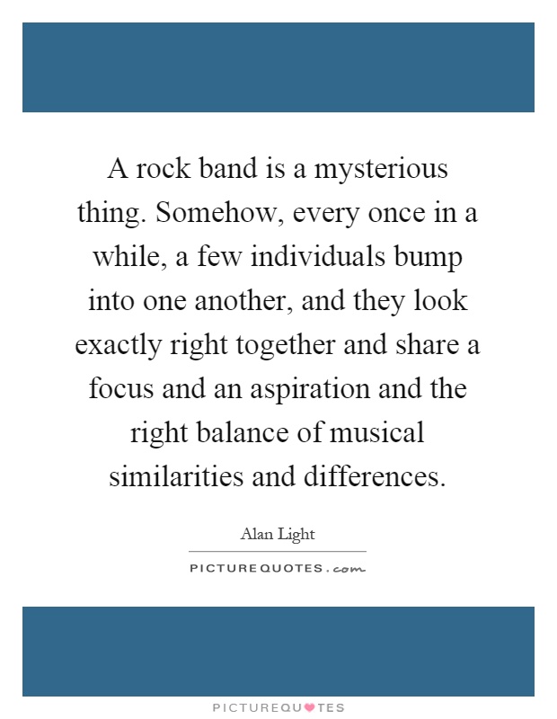 A rock band is a mysterious thing. Somehow, every once in a while, a few individuals bump into one another, and they look exactly right together and share a focus and an aspiration and the right balance of musical similarities and differences Picture Quote #1