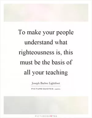 To make your people understand what righteousness is, this must be the basis of all your teaching Picture Quote #1