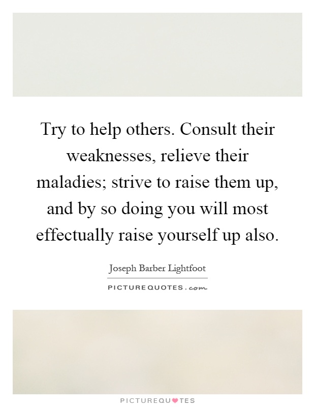 Try to help others. Consult their weaknesses, relieve their maladies; strive to raise them up, and by so doing you will most effectually raise yourself up also Picture Quote #1