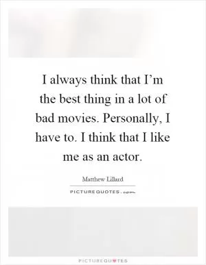 I always think that I’m the best thing in a lot of bad movies. Personally, I have to. I think that I like me as an actor Picture Quote #1