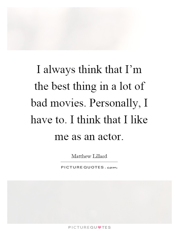 I always think that I'm the best thing in a lot of bad movies. Personally, I have to. I think that I like me as an actor Picture Quote #1