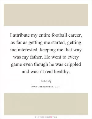 I attribute my entire football career, as far as getting me started, getting me interested, keeping me that way was my father. He went to every game even though he was crippled and wasn’t real healthy Picture Quote #1