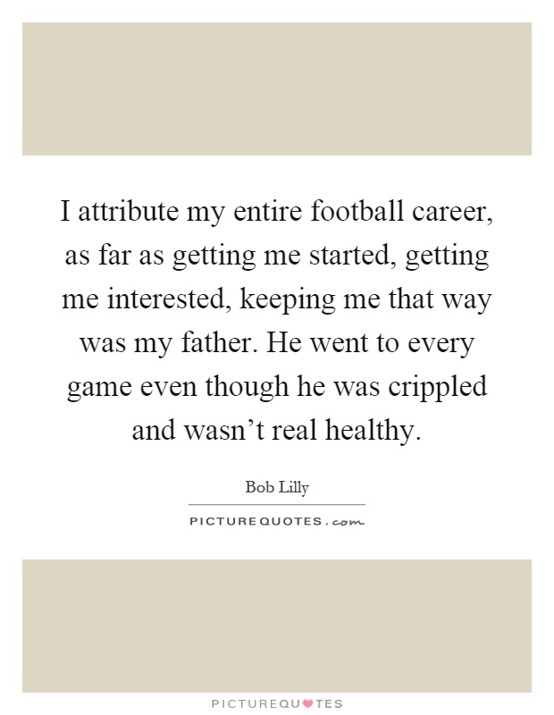 I attribute my entire football career, as far as getting me started, getting me interested, keeping me that way was my father. He went to every game even though he was crippled and wasn't real healthy Picture Quote #1