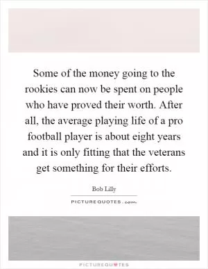 Some of the money going to the rookies can now be spent on people who have proved their worth. After all, the average playing life of a pro football player is about eight years and it is only fitting that the veterans get something for their efforts Picture Quote #1