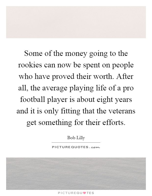 Some of the money going to the rookies can now be spent on people who have proved their worth. After all, the average playing life of a pro football player is about eight years and it is only fitting that the veterans get something for their efforts Picture Quote #1