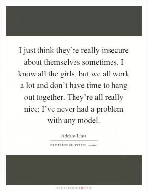 I just think they’re really insecure about themselves sometimes. I know all the girls, but we all work a lot and don’t have time to hang out together. They’re all really nice; I’ve never had a problem with any model Picture Quote #1