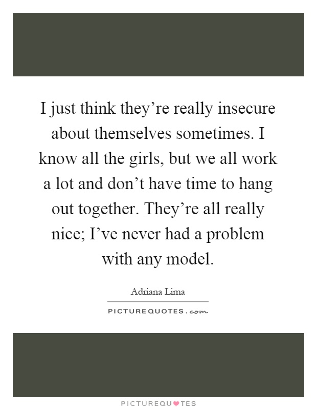 I just think they're really insecure about themselves sometimes. I know all the girls, but we all work a lot and don't have time to hang out together. They're all really nice; I've never had a problem with any model Picture Quote #1