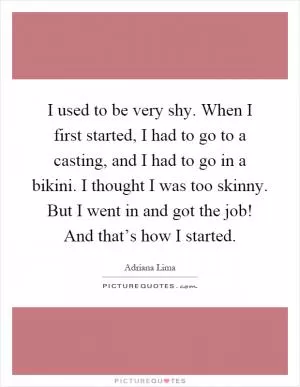 I used to be very shy. When I first started, I had to go to a casting, and I had to go in a bikini. I thought I was too skinny. But I went in and got the job! And that’s how I started Picture Quote #1