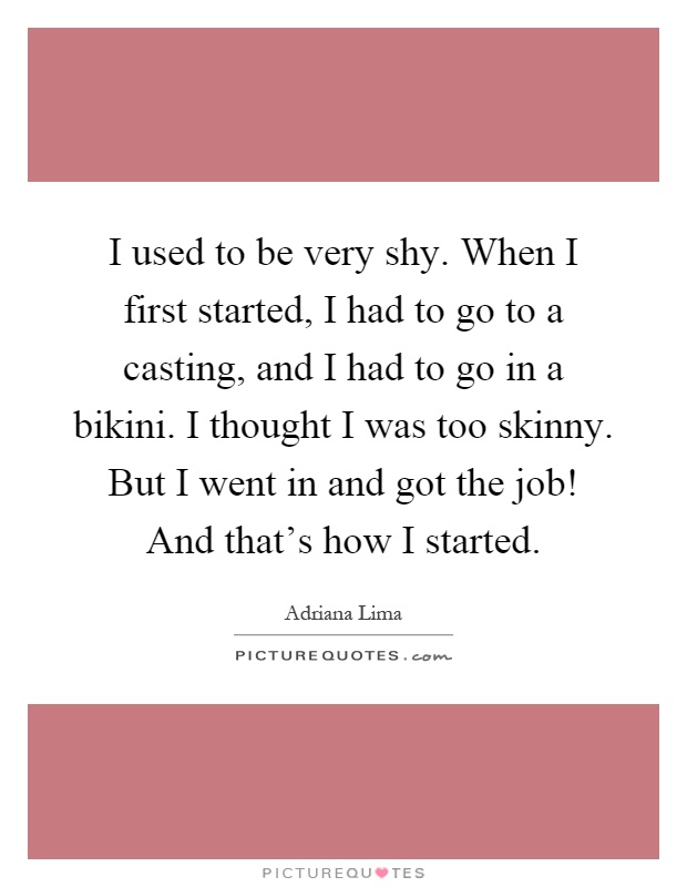 I used to be very shy. When I first started, I had to go to a casting, and I had to go in a bikini. I thought I was too skinny. But I went in and got the job! And that's how I started Picture Quote #1