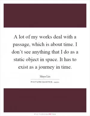 A lot of my works deal with a passage, which is about time. I don’t see anything that I do as a static object in space. It has to exist as a journey in time Picture Quote #1
