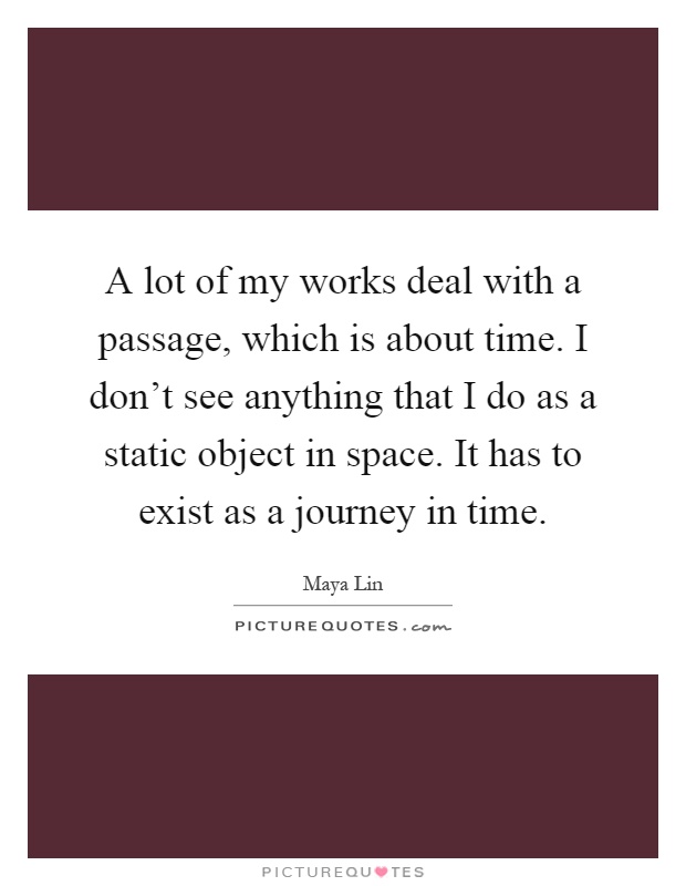 A lot of my works deal with a passage, which is about time. I don't see anything that I do as a static object in space. It has to exist as a journey in time Picture Quote #1