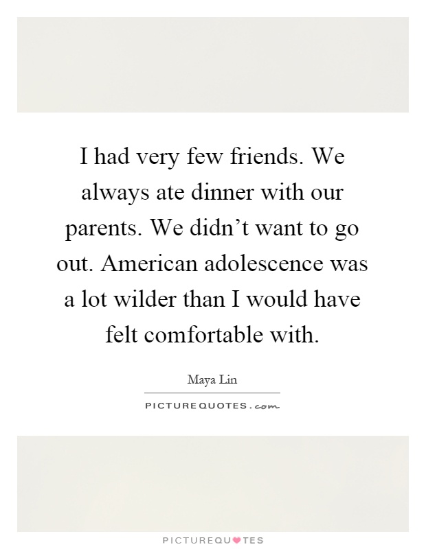 I had very few friends. We always ate dinner with our parents. We didn't want to go out. American adolescence was a lot wilder than I would have felt comfortable with Picture Quote #1