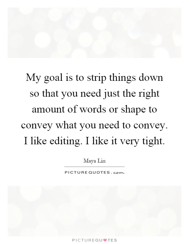 My goal is to strip things down so that you need just the right amount of words or shape to convey what you need to convey. I like editing. I like it very tight Picture Quote #1