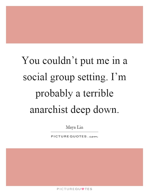 You couldn't put me in a social group setting. I'm probably a terrible anarchist deep down Picture Quote #1
