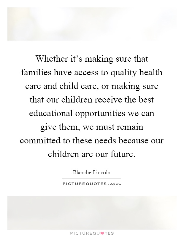 Whether it's making sure that families have access to quality health care and child care, or making sure that our children receive the best educational opportunities we can give them, we must remain committed to these needs because our children are our future Picture Quote #1