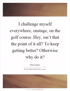 I challenge myself everywhere, onstage, on the golf course. Hey, isn’t that the point of it all? To keep getting better? Otherwise why do it? Picture Quote #1